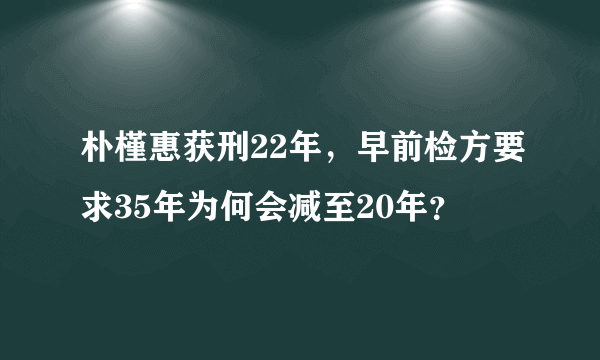 朴槿惠获刑22年，早前检方要求35年为何会减至20年？