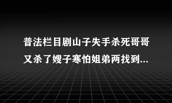 普法栏目剧山子失手杀死哥哥又杀了嫂子寒怕姐弟两找到证据是哪段剧情？