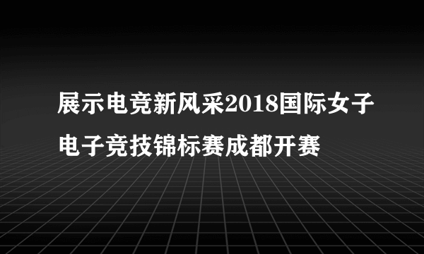 展示电竞新风采2018国际女子电子竞技锦标赛成都开赛