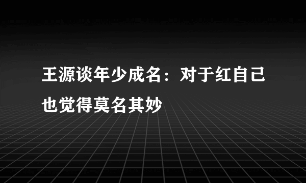 王源谈年少成名：对于红自己也觉得莫名其妙