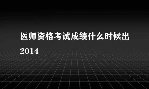 医师资格考试成绩什么时候出2014