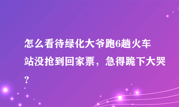 怎么看待绿化大爷跑6趟火车站没抢到回家票，急得跪下大哭？