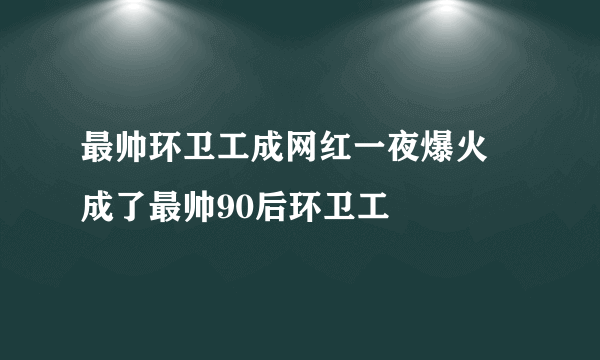 最帅环卫工成网红一夜爆火 成了最帅90后环卫工