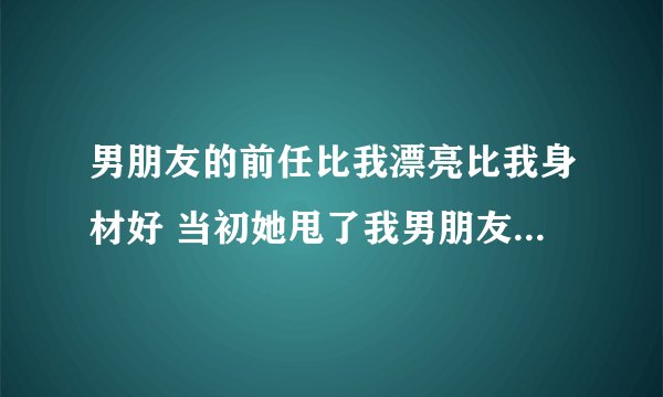 男朋友的前任比我漂亮比我身材好 当初她甩了我男朋友，现在两个人偶尔会联系，我想只要那女的一回头，我