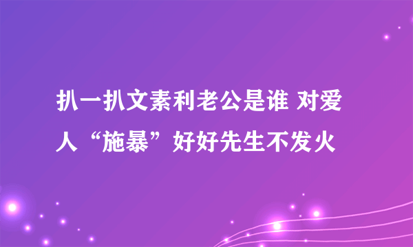 扒一扒文素利老公是谁 对爱人“施暴”好好先生不发火