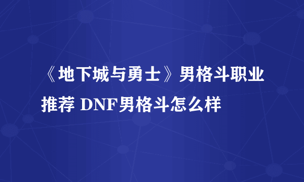 《地下城与勇士》男格斗职业推荐 DNF男格斗怎么样