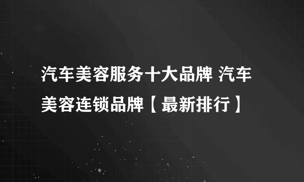 汽车美容服务十大品牌 汽车美容连锁品牌【最新排行】