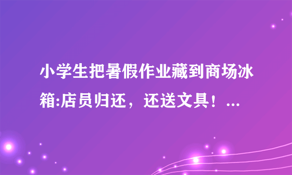 小学生把暑假作业藏到商场冰箱:店员归还，还送文具！孩子此时心情会如何？