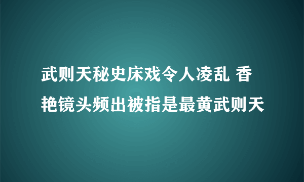 武则天秘史床戏令人凌乱 香艳镜头频出被指是最黄武则天