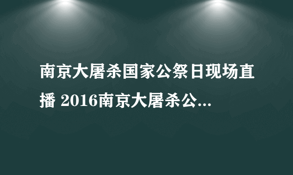 南京大屠杀国家公祭日现场直播 2016南京大屠杀公祭日视频