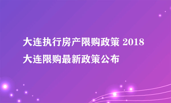 大连执行房产限购政策 2018大连限购最新政策公布