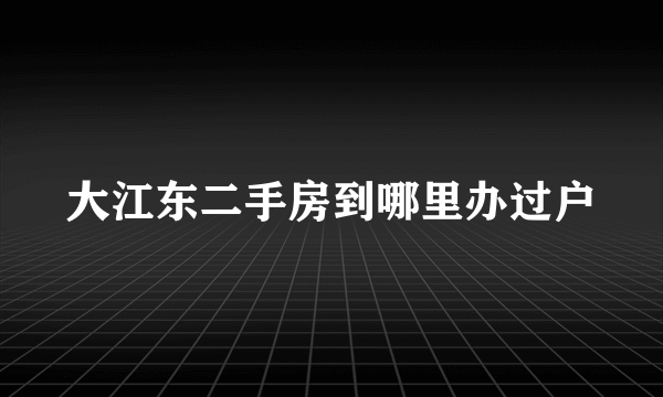 大江东二手房到哪里办过户