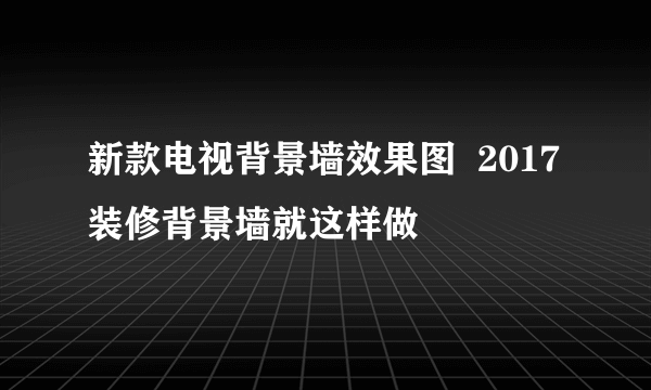 新款电视背景墙效果图  2017装修背景墙就这样做