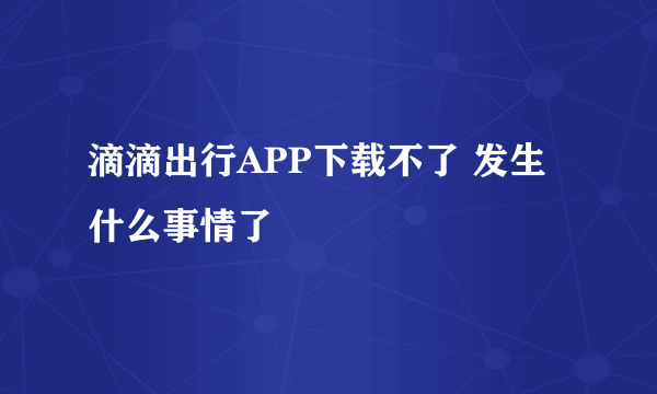 滴滴出行APP下载不了 发生什么事情了