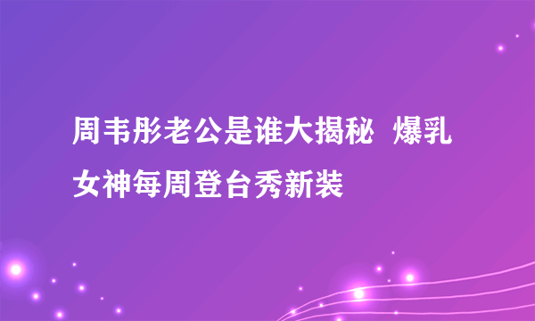 周韦彤老公是谁大揭秘  爆乳女神每周登台秀新装