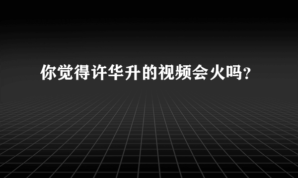 你觉得许华升的视频会火吗？