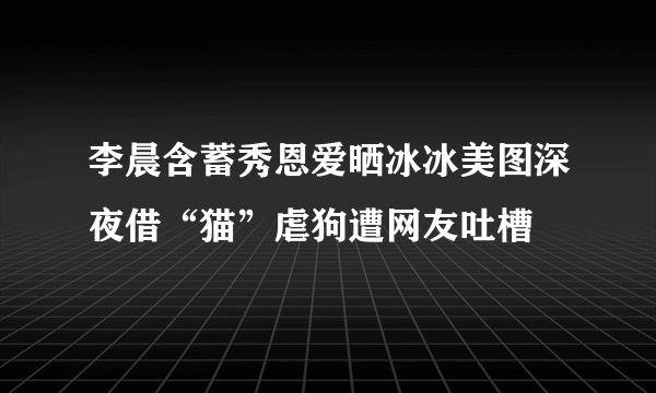 李晨含蓄秀恩爱晒冰冰美图深夜借“猫”虐狗遭网友吐槽