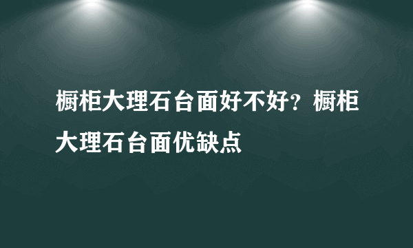 橱柜大理石台面好不好？橱柜大理石台面优缺点