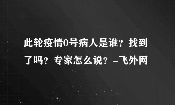 此轮疫情0号病人是谁？找到了吗？专家怎么说？-飞外网