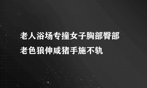 老人浴场专撞女子胸部臀部 老色狼伸咸猪手施不轨