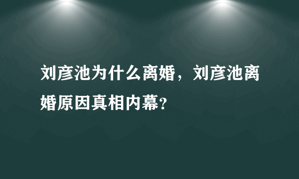 刘彦池为什么离婚，刘彦池离婚原因真相内幕？