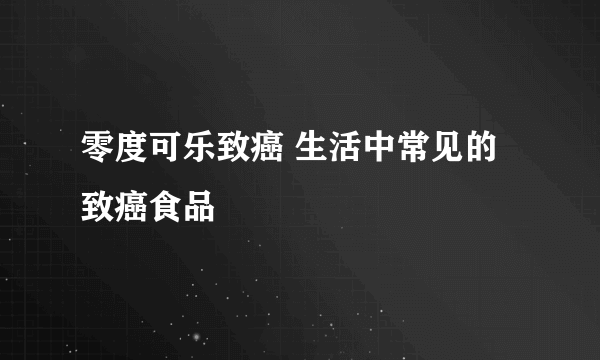 零度可乐致癌 生活中常见的致癌食品