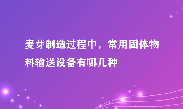 麦芽制造过程中，常用固体物料输送设备有哪几种