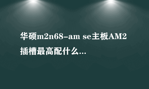 华硕m2n68-am se主板AM2插槽最高配什么cpu速度快?现在用的是AMD 5200+ 玩