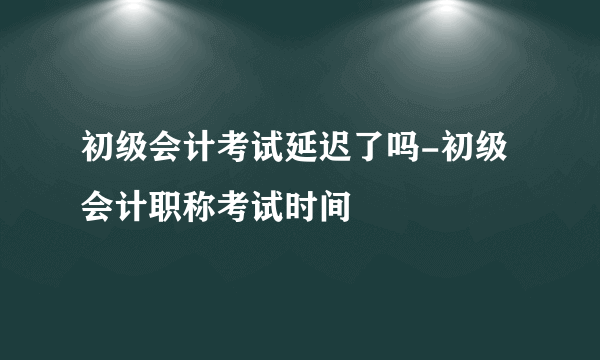 初级会计考试延迟了吗-初级会计职称考试时间