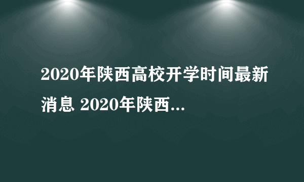 2020年陕西高校开学时间最新消息 2020年陕西高校什么时候开学