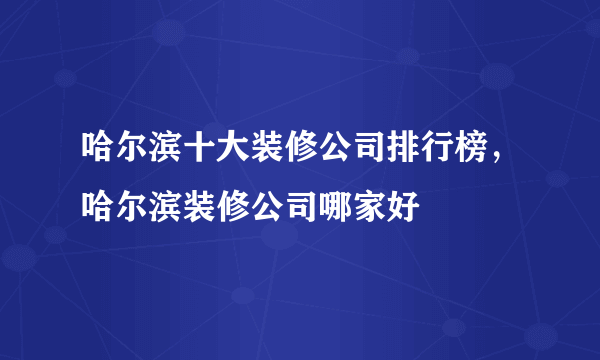 哈尔滨十大装修公司排行榜，哈尔滨装修公司哪家好