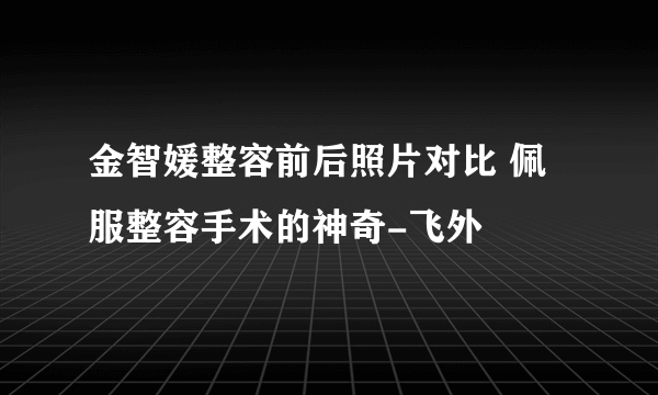 金智媛整容前后照片对比 佩服整容手术的神奇-飞外