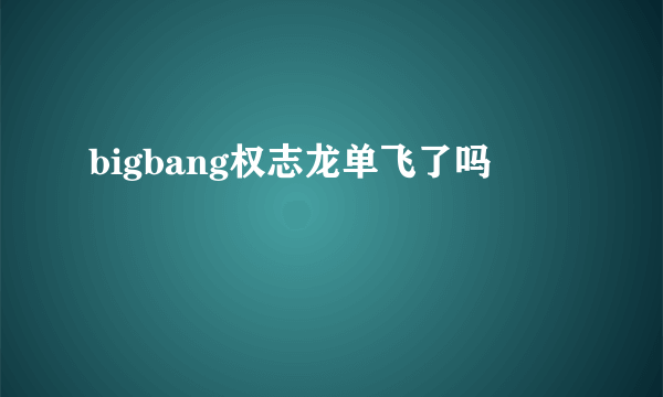 bigbang权志龙单飞了吗