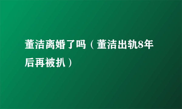 董洁离婚了吗（董洁出轨8年后再被扒）