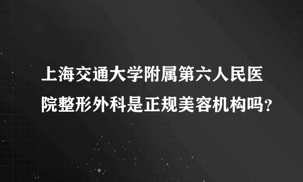 上海交通大学附属第六人民医院整形外科是正规美容机构吗？