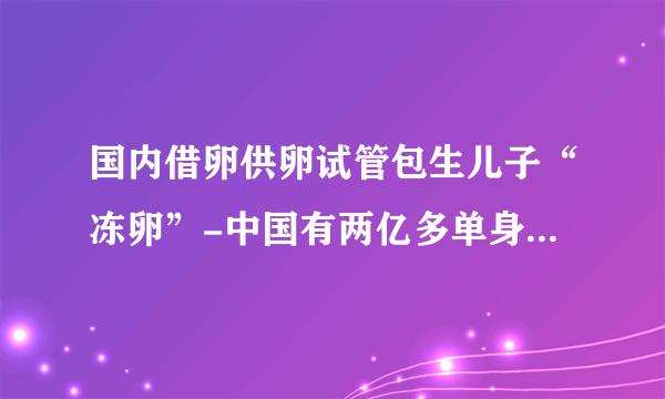 国内借卵供卵试管包生儿子“冻卵”-中国有两亿多单身男女，80%的女性选择单身