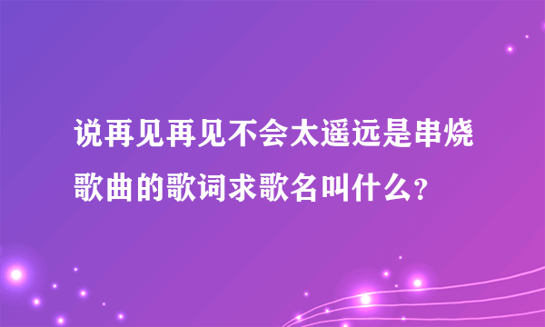 说再见再见不会太遥远是串烧歌曲的歌词求歌名叫什么？