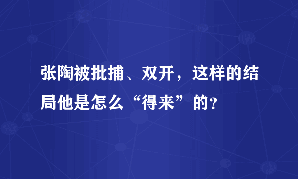 张陶被批捕、双开，这样的结局他是怎么“得来”的？