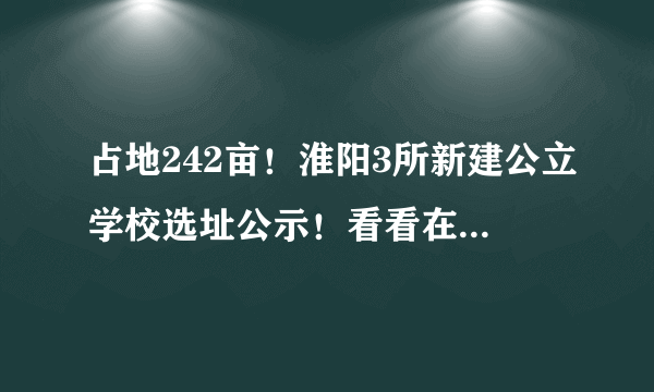 占地242亩！淮阳3所新建公立学校选址公示！看看在你家附近吗？