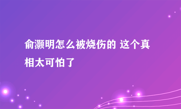 俞灏明怎么被烧伤的 这个真相太可怕了