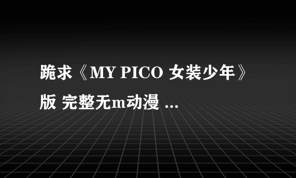 跪求《MY PICO 女装少年》版 完整无m动漫 1~3全集 谢啦~！