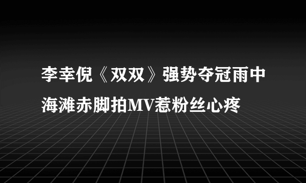 李幸倪《双双》强势夺冠雨中海滩赤脚拍MV惹粉丝心疼