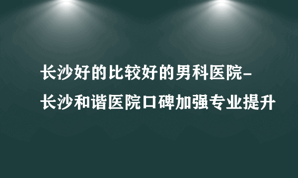 长沙好的比较好的男科医院-长沙和谐医院口碑加强专业提升