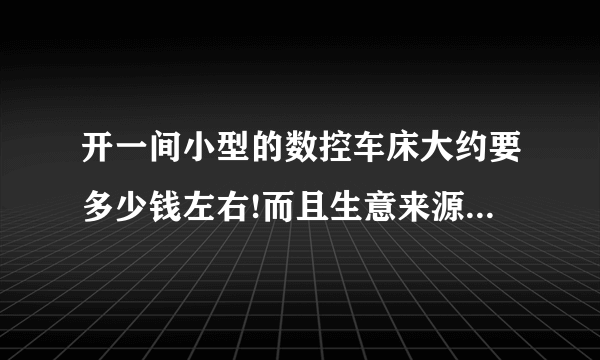 开一间小型的数控车床大约要多少钱左右!而且生意来源是什么厂!