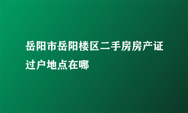 岳阳市岳阳楼区二手房房产证过户地点在哪