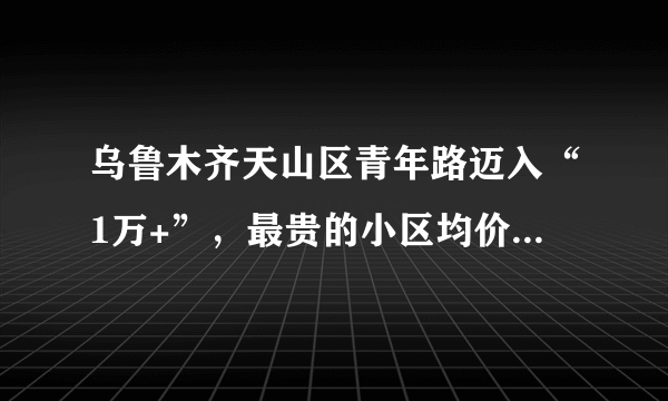 乌鲁木齐天山区青年路迈入“1万+”，最贵的小区均价超过2万/平