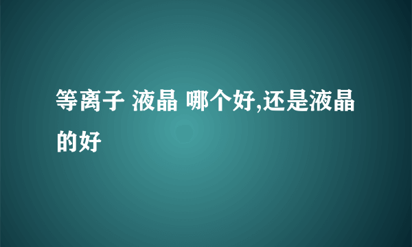 等离子 液晶 哪个好,还是液晶的好