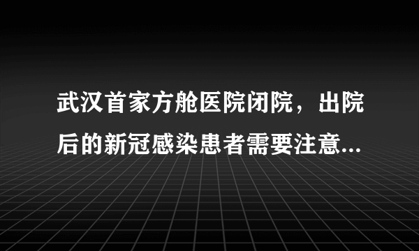 武汉首家方舱医院闭院，出院后的新冠感染患者需要注意些什么？