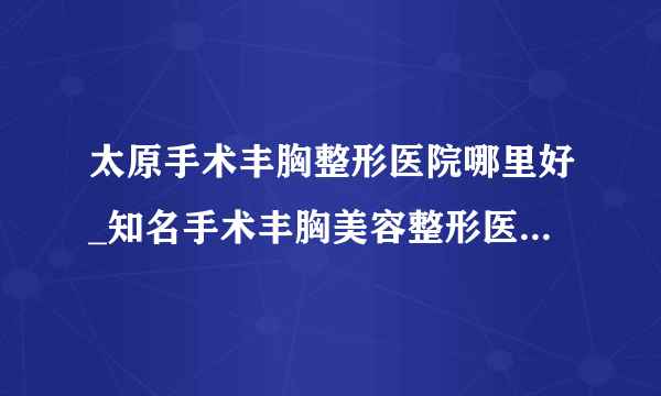 太原手术丰胸整形医院哪里好_知名手术丰胸美容整形医院有哪些【附价格】