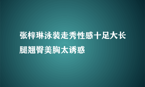 张梓琳泳装走秀性感十足大长腿翘臀美胸太诱惑